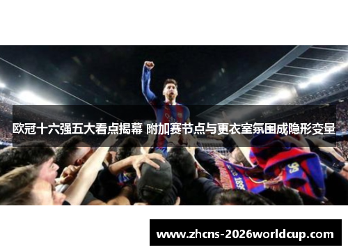 欧冠十六强五大看点揭幕 附加赛节点与更衣室氛围成隐形变量