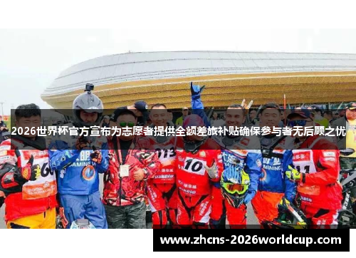 2026世界杯官方宣布为志愿者提供全额差旅补贴确保参与者无后顾之忧