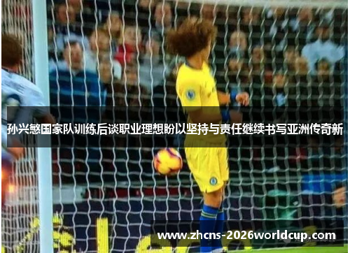 孙兴慜国家队训练后谈职业理想盼以坚持与责任继续书写亚洲传奇新 孙兴慜国家队训练后谈职业理想盼以坚持与责任继续书写亚洲传奇新