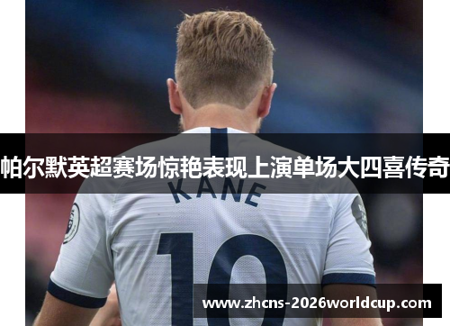 帕尔默英超赛场惊艳表现上演单场大四喜传奇 帕尔默英超赛场惊艳表现上演单场大四喜传奇
